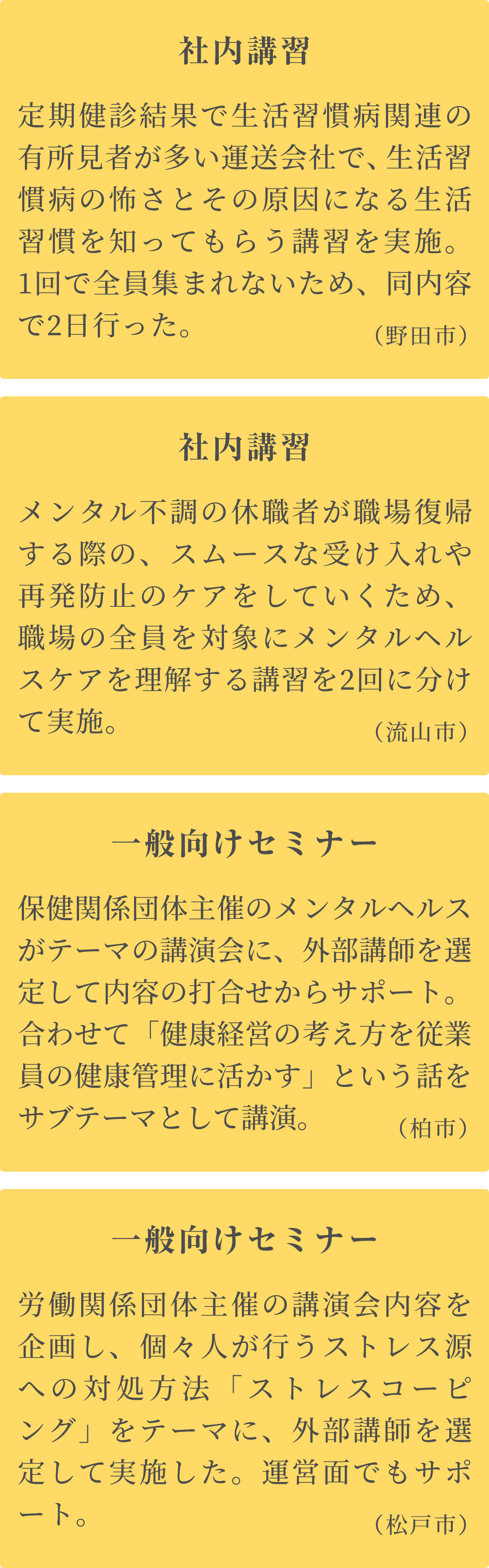 職場での講習 休職中のメンタル不調者が復職する際の、スムーズな受け入れとケアを目的に、職場の全員がメンタルヘルスケアを理解する講習を、職場ごとに現場で実施。
      管理職講習 管理監督者がメンタルヘルスケアを理解し、ラインケアに繋げるための社内講習を実施。職場のコミュニケーションが大事なので、あわせてテーマとしました。
      社内セミナー ストレスチェックの目的や結果の見方と、セルフケアへのいかし方をテーマに、全社員を対象にメンタルヘルスケアの理解を促す内容。２回に分けて実施。
      一般セミナー 個々人が行うストレスケアの方法「ストレスコーピング」をテーマに、労働団体主催のセミナーの内容を企画し、外部講師を派遣。運営もサポート。