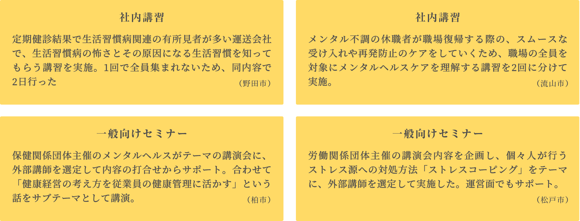 職場での講習 休職中のメンタル不調者が復職する際の、スムーズな受け入れとケアを目的に、職場の全員がメンタルヘルスケアを理解する講習を、職場ごとに現場で実施。
      管理職講習 管理監督者がメンタルヘルスケアを理解し、ラインケアに繋げるための社内講習を実施。職場のコミュニケーションが大事なので、あわせてテーマとしました。
      社内セミナー ストレスチェックの目的や結果の見方と、セルフケアへのいかし方をテーマに、全社員を対象にメンタルヘルスケアの理解を促す内容。２回に分けて実施。
      一般セミナー 個々人が行うストレスケアの方法「ストレスコーピング」をテーマに、労働団体主催のセミナーの内容を企画し、外部講師を派遣。運営もサポート。